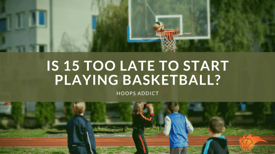 Is 15 Too Late to Start Playing Basketball?